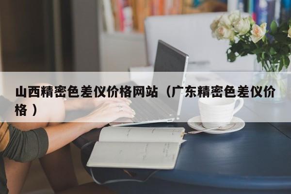 山西精密色差儀價(jià)格網(wǎng)站（廣東精密色差儀價(jià)格 ）
