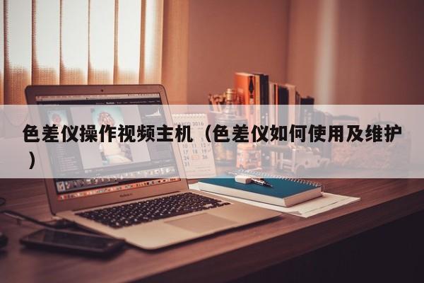 色差儀操作視頻主機(jī)（色差儀如何使用及維護(hù) ）