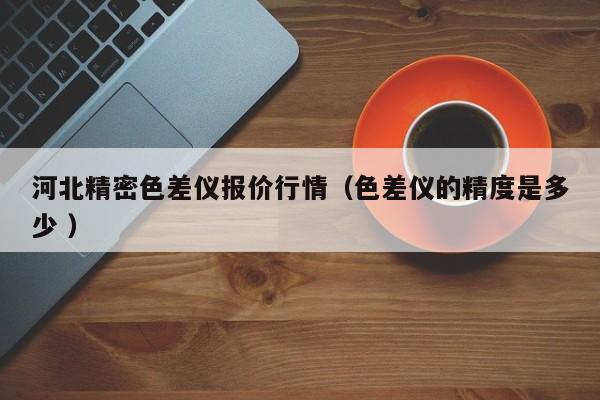 河北精密色差儀報(bào)價(jià)行情（色差儀的精度是多少 ）