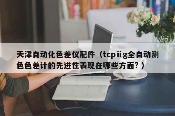 天津自動化色差儀配件（tcpⅱg全自動測色色差計的先進性表現在哪些方面? ）