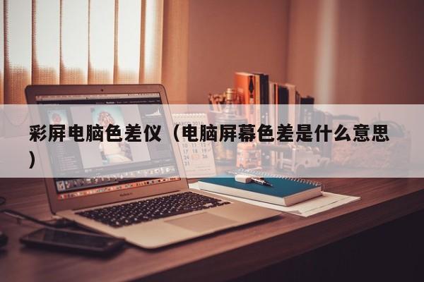 彩屏電腦色差儀（電腦屏幕色差是什么意思 ）