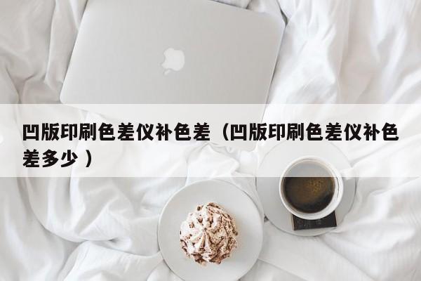凹版印刷色差儀補(bǔ)色差（凹版印刷色差儀補(bǔ)色差多少 ）