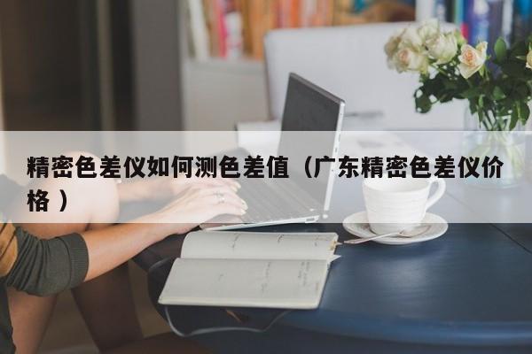 精密色差儀如何測色差值（廣東精密色差儀價格 ）