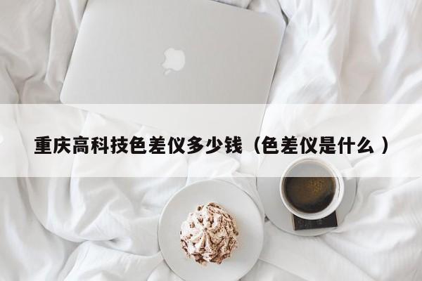 重慶高科技色差儀多少錢（色差儀是什么 ）