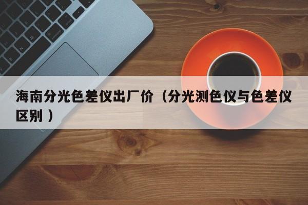 海南分光色差儀出廠價(jià)（分光測(cè)色儀與色差儀區(qū)別 ）