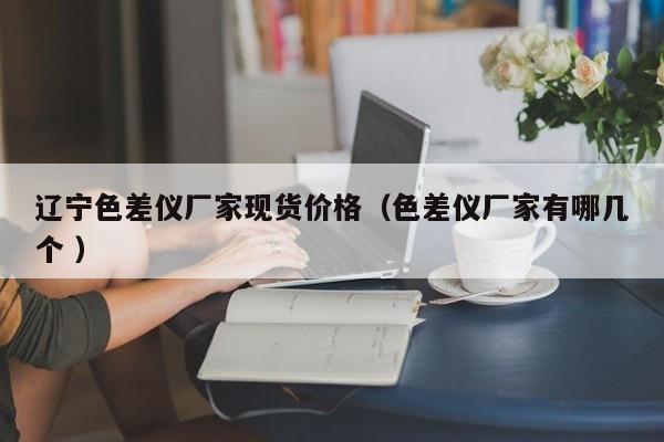 遼寧色差儀廠家現(xiàn)貨價(jià)格（色差儀廠家有哪幾個(gè) ）