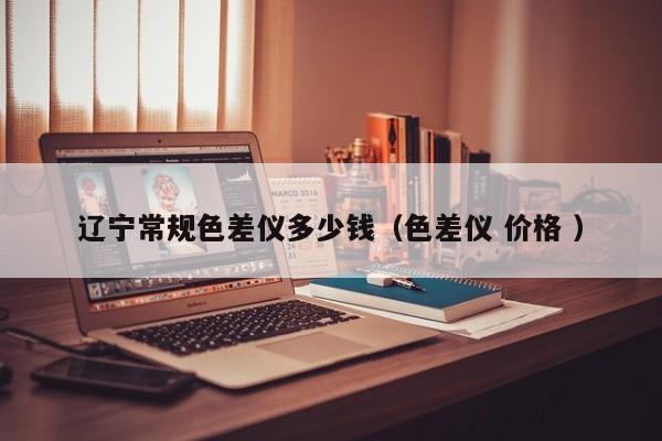 遼寧常規(guī)色差儀多少錢（色差儀 價(jià)格 ）