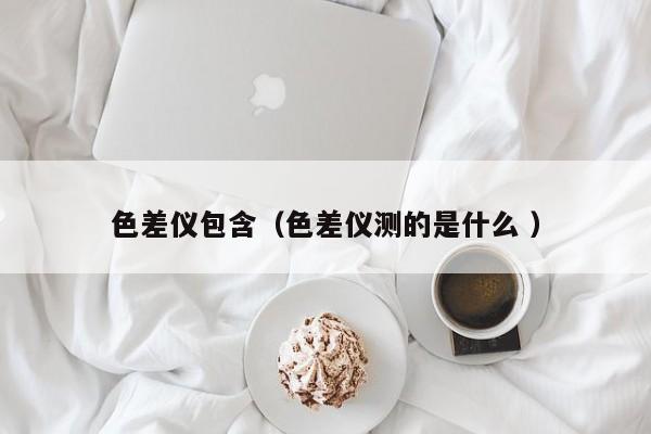色差儀包含（色差儀測的是什么 ）