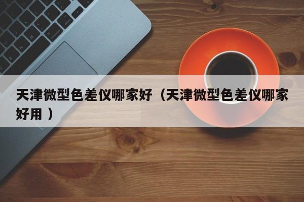 天津微型色差儀哪家好（天津微型色差儀哪家好用 ）