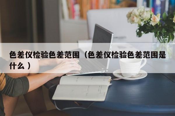 色差儀檢驗色差范圍（色差儀檢驗色差范圍是什么 ）