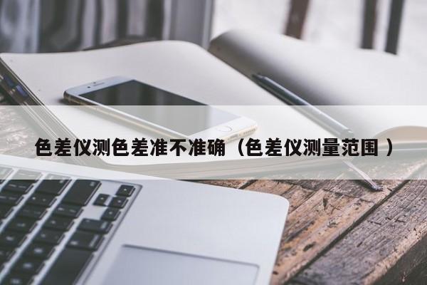 色差儀測(cè)色差準(zhǔn)不準(zhǔn)確（色差儀測(cè)量范圍 ）