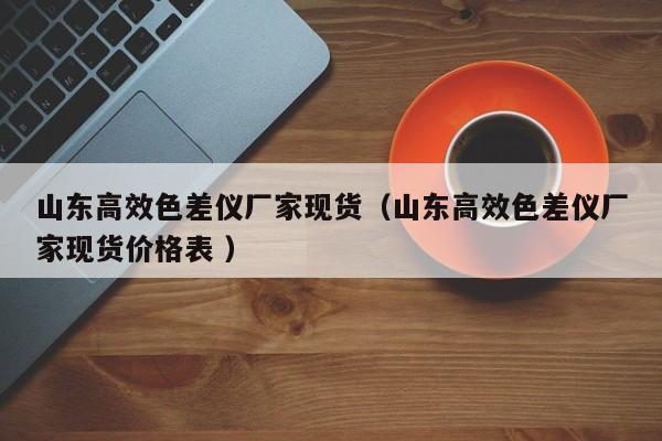 山東高效色差儀廠家現(xiàn)貨（山東高效色差儀廠家現(xiàn)貨價(jià)格表 ）