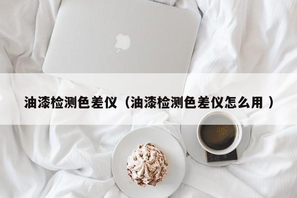 油漆檢測(cè)色差儀（油漆檢測(cè)色差儀怎么用 ）