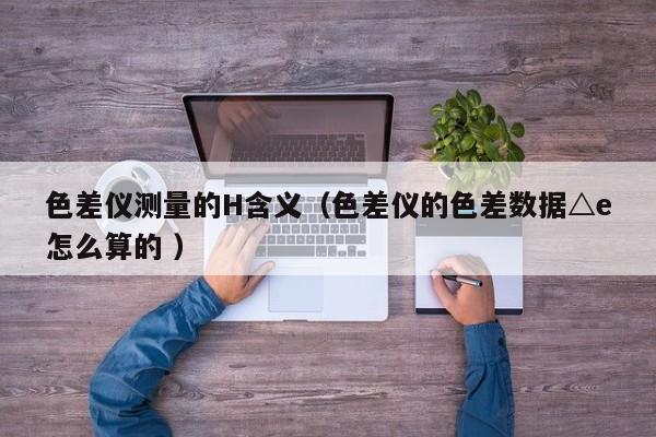 色差儀測量的H含義（色差儀的色差數(shù)據(jù)△e怎么算的 ）