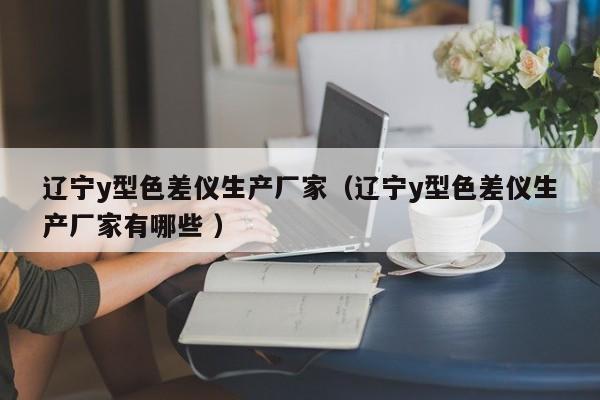 遼寧y型色差儀生產(chǎn)廠家（遼寧y型色差儀生產(chǎn)廠家有哪些 ）
