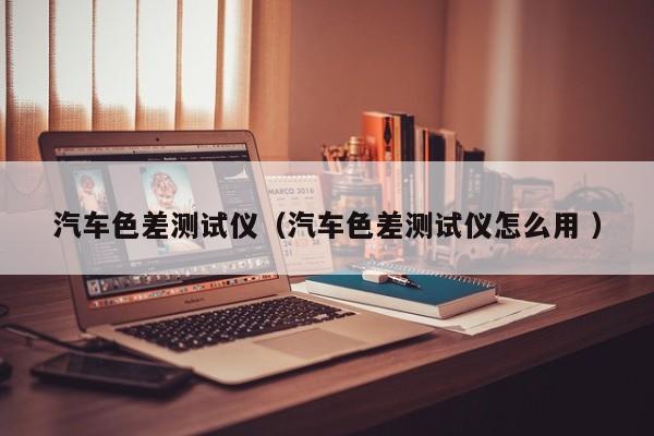 汽車色差測(cè)試儀（汽車色差測(cè)試儀怎么用 ）