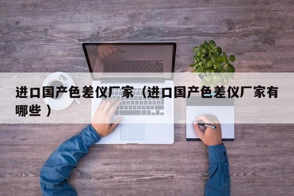 進(jìn)口國產(chǎn)色差儀廠家（進(jìn)口國產(chǎn)色差儀廠家有哪些 ）