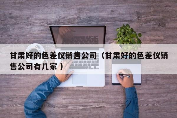 甘肅好的色差儀銷售公司（甘肅好的色差儀銷售公司有幾家 ）