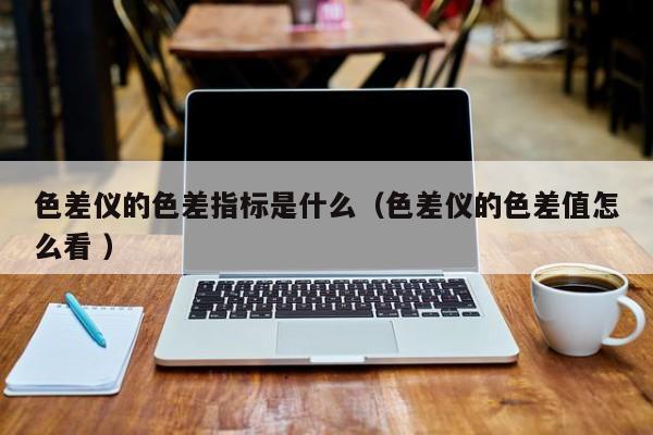 色差儀的色差指標(biāo)是什么（色差儀的色差值怎么看 ）