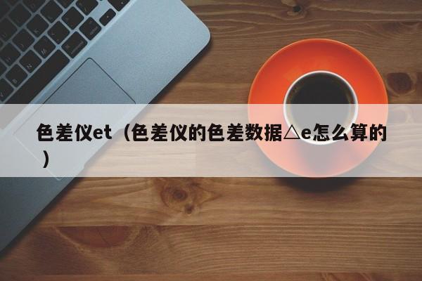 色差儀et（色差儀的色差數(shù)據(jù)△e怎么算的 ）