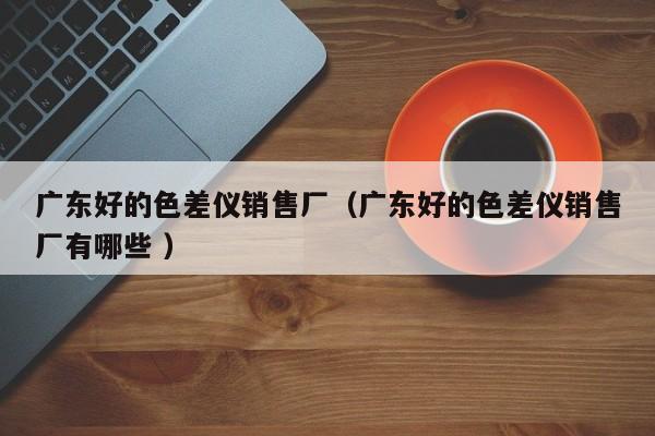 廣東好的色差儀銷售廠（廣東好的色差儀銷售廠有哪些 ）