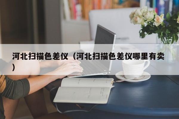 河北掃描色差儀（河北掃描色差儀哪里有賣(mài) ）