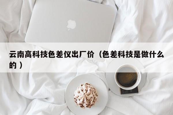 云南高科技色差儀出廠價(jià)（色差科技是做什么的 ）