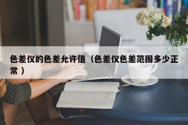色差儀的色差允許值（色差儀色差范圍多少正常 ）