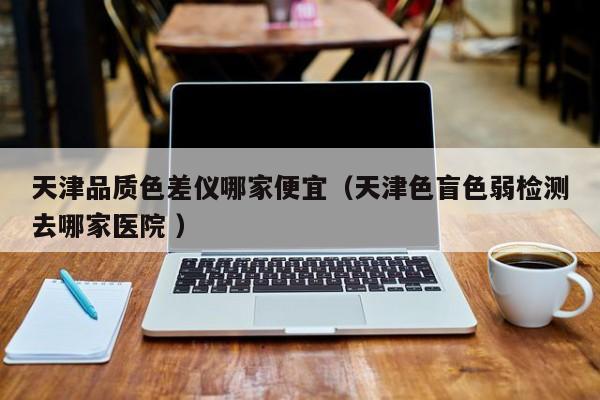 天津品質(zhì)色差儀哪家便宜（天津色盲色弱檢測去哪家醫(yī)院 ）