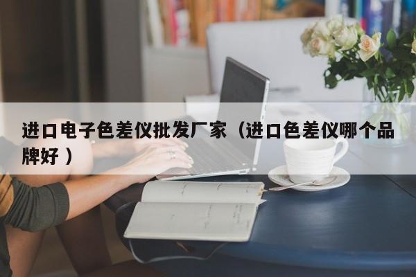 進(jìn)口電子色差儀批發(fā)廠家（進(jìn)口色差儀哪個(gè)品牌好 ）
