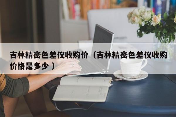 吉林精密色差儀收購價（吉林精密色差儀收購價格是多少 ）