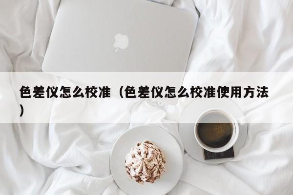 色差儀怎么校準(zhǔn)（色差儀怎么校準(zhǔn)使用方法 ）