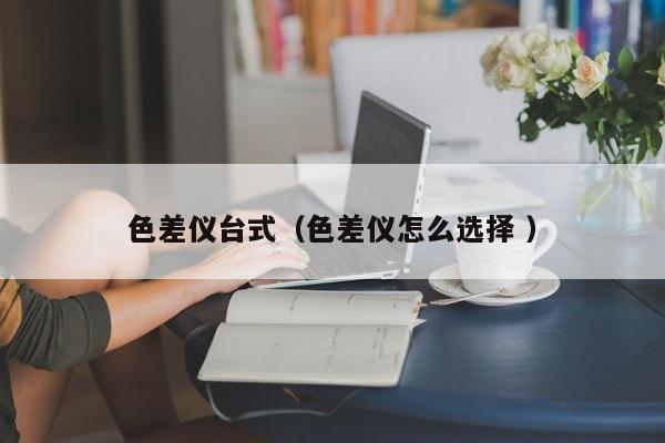 色差儀臺(tái)式（色差儀怎么選擇 ）
