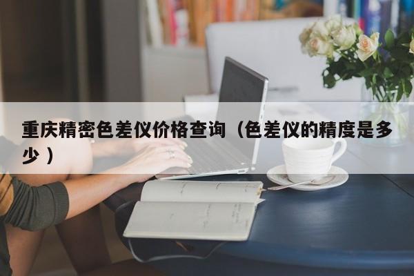 重慶精密色差儀價格查詢（色差儀的精度是多少 ）