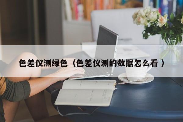 色差儀測綠色（色差儀測的數(shù)據(jù)怎么看 ）