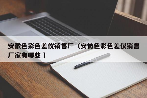 安徽色彩色差儀銷售廠（安徽色彩色差儀銷售廠家有哪些 ）