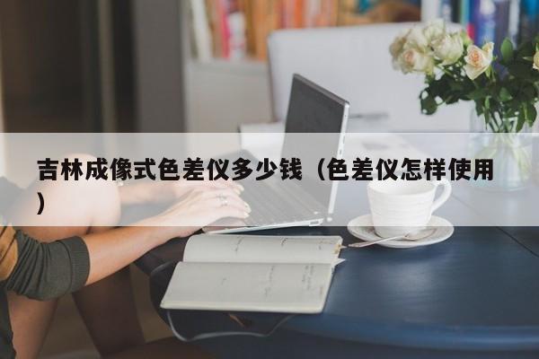 吉林成像式色差儀多少錢（色差儀怎樣使用 ）