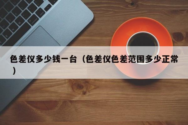 色差儀多少錢一臺(tái)（色差儀色差范圍多少正常 ）