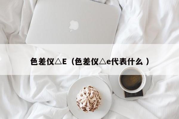 色差儀△E（色差儀△e代表什么 ）