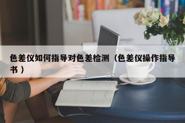 色差儀如何指導(dǎo)對(duì)色差檢測(cè)（色差儀操作指導(dǎo)書 ）
