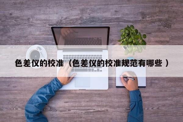 色差儀的校準(zhǔn)（色差儀的校準(zhǔn)規(guī)范有哪些 ）