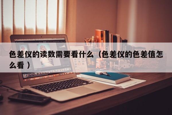 色差儀的讀數需要看什么（色差儀的色差值怎么看 ）