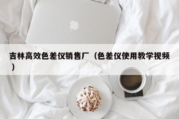 吉林高效色差儀銷售廠（色差儀使用教學(xué)視頻 ）
