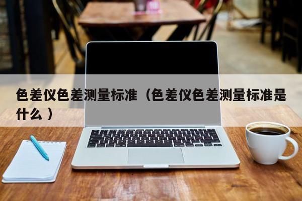 色差儀色差測量標(biāo)準(zhǔn)（色差儀色差測量標(biāo)準(zhǔn)是什么 ）