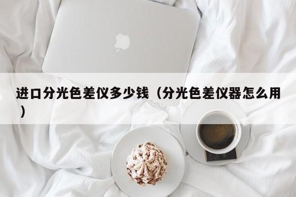 進(jìn)口分光色差儀多少錢(qián)（分光色差儀器怎么用 ）