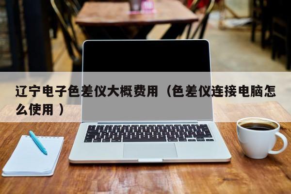 遼寧電子色差儀大概費用（色差儀連接電腦怎么使用 ）