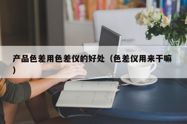 產(chǎn)品色差用色差儀的好處（色差儀用來干嘛 ）