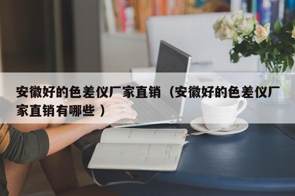 安徽好的色差儀廠家直銷（安徽好的色差儀廠家直銷有哪些 ）