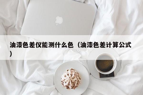 油漆色差儀能測什么色（油漆色差計算公式 ）