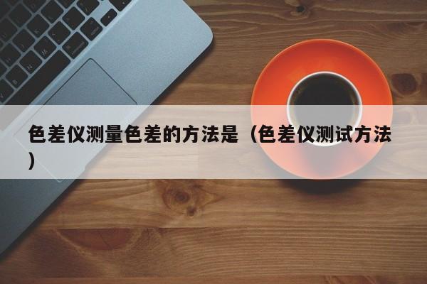 色差儀測量色差的方法是（色差儀測試方法 ）